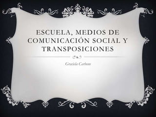 ESCUELA, MEDIOS DE
COMUNICACIÓN SOCIAL Y
TRANSPOSICIONES
Graciela Carbone
 