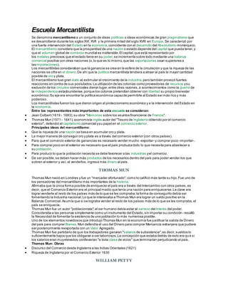 Escuela Mercantilista
Se denomina mercantilismo a un conjunto de ideas políticas o ideas económicas de gran pragmatismo que
se desarrollaron durante los siglos XVI, XVII y la primera mitad del siglo XVIII en Europa. Se caracterizó por
una fuerte intervención del Estado en la economía,coincidente con el desarrollo del Absolutismo monárquico.
El mercantilismo considera que la prosperidad de una nación o estado depende del capital que pueda tener,y
que el volumen global de comercio mundial es inalterable.El capital,que está representado por
los metales preciosos que el estado tiene en su poder,se incrementa sobre todo mediante una balanza
comercial positiva con otras naciones (o,lo que es lo mismo,que las exportaciones sean superiores a
lasimportaciones).
Los mercantilistas consideraban que la ganancia se crea en la esfera de la circulación y que la riqueza de las
naciones se cifra en el dinero.De ahí que la política mercantilista tendiera a atraer al país la mayor cantidad
posible de oro y plata.
El mercantilismo tuvo gran éxito al estimular el crecimiento de la industria,pero también provocó fuertes
reacciones en contra de sus postulados.La utilización de las colonias como proveedoras de recursos ysu
exclusión de los circuitos comerciales dieron lugar,entre otras razones,a acontecimientos como la guerra de
la independencia estadounidense,porque los colonos pretendían obtener con libertad su propio bienestar
económico.Su eje era encontrar la política económica capazde permitirle al Estado ser más rico y más
poderoso.
Los mercantilistas fueron los que dieron origen al proteccionismo económico y a la intervención del Estado en
la economía.
Entre los representantes más importantes de esta escuela se consideran:
 Jean Colbert(1619 - 1683);su obra "Memorias sobre los asuntos financieros de Francia".
 Thomas Mun (1571 - 1641);economista inglés autor del "Tesoro de Inglaterra obtenido por el comercio
exterior", defendió el capitalismo comercial ysu papel en el comercio exterior.
Principales ideas del mercantilismo:
 Que la riqueza de una nación se basa en acumular oro y plata.
 La mejor manera de conseguir oro y plata es a través del comercio exterior (con otros países).
 Para que el comercio exterior de ganancias es necesario vender mucho -exportar- y comprar poco -importar-.
 Para comprar poco en el exterior es necesario que el país produzca todo lo que necesita para abastecer a
su población.
 Para producir lo que la población necesita se debe favorecer a las industrias yel comercio.
 De ser posible,se deben hacer más productos de los necesarios dentro del país para poder vender los que
sobren al exterior y así, al venderlos,ingresa más dinero al país.
THOMAS MUN
Thomas Mun nació en Londres y fue un "mercader afortunado",como lo calificó más tarde su hijo.Fue uno de
los pensadores del mercantilismo más importantes de la historia.
Afirmaba que la única forma posible de enriquecer el país era a través del Intercambio con otros países,es
decir, que el Comercio Exterior era el principal medio que tenía una nación para enriquecerse.La clave era
lograr venderle al resto de los países más de lo que se les compraba;la forma de conseguirlo debía ser
fomentando la Industria nacional.Lo que le interesaba a Thomas Mun era lograr un saldo positivo en la
Balanza Comercial.Asumía que si se lograba vender al resto de los países más de lo que se les compraba,el
país se enriquecía.
Thomas Mun fue un autor "poblacionista";el ser humano debía estar al servicio del Interés del poder.
Consideraba a las personas simplemente como un instrumento del Estado,sin importar su condición- resaltó
la Necesidad de fomentar la existencia de una población lo más numerosa posible.
Uno de los elementos novedosos que introdujo Thomas Mun en la economía fue justificar la salida de Dinero
del país para comprar Bienes.Mun defendía el uso del Dinero para comprar Mercancía extranjera que pudiera
ser posteriormente reexportada con un Valor Agregado.
Thomas Mun fue partidario de que los trabajadores ganaran "salarios de subsistencia",es decir,sueldos lo
suficientemente bajos que los obligaran a ser laboriosos.La concepción que estaba detrás de esto era qu e si
los salarios eran muyelevados conllevarían "a toda clase de vicios" que terminarían perjudicando al país.
Thomas Mun: Obras
 Discurso del Comercio desde Inglaterra a las Indias Orientales (1621)
 Riqueza de Inglaterra por el Comercio Exterior 1630
WILLIAM PETTY
 