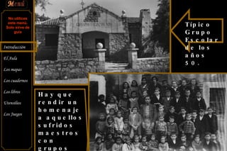 Típico Grupo Escolar de los años 50. Hay que rendir un homenaje a aquellos sufridos maestros con grupos verdaderamente grandes y heterogéneos No utilices este menú. Solo sirve de guía