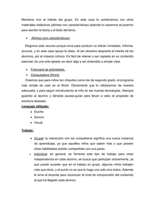 Mantiene vivo el interés del grupo. En este caso lo combinamos con otros
materiales didácticos (afiches con características) además lo usaremos el pizarrón
para escribir la fecha y el titulo del tema.

        Afiches (con características)

  Elegimos este recurso porque sirve para producir un efecto inmediato. Informa,
anuncia, y en este caso apoya la clase. Al ser atractivo despierta el interés de los
alumnos, por el impacto icónico. Es fácil de retener y ser captado en su contenido
esencial, de una sola ojeada; es decir algo y ser entendido a simple vista.

       Fotocopia de actividades.
       Computadora (Word)
  Creemos que para niños tan chiquitos como los de segundo grado, el programa
más simple de usar es el Word. Obviamente que lo utilizaremos de manera
adecuada, y para seguir introduciendo al niño en las nuevas tecnologías. Siempre
guiando al alumno y dándole pautas-guías para llevar a cabo el propósito de
escritura deseado.
Lenguaje utilizado:
           Escrito
           Sonoro
           Visual

Trabajo:

           Grupal: la interacción con los compañeros significa una nueva instancia
           de aprendizaje, ya que aquellos niños que saben más o que poseen
           otras habilidades podrán compartirlas con sus pares.
           Individual: en general, se fomenta este tipo de trabajo para crear
           independencia en cada alumno, se busca que participen activamente, ya
           que puede suceder que en el trabajo en grupo, algunos niños trabajen
           más que otros, y el punto no es que lo haga uno solo sino todos. Además
           le sirve al docente para reconocer el nivel de comprensión del contenido
           al que ha llegado cada alumno.
 