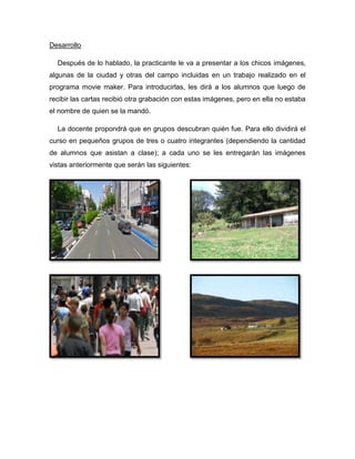 Desarrollo

  Después de lo hablado, la practicante le va a presentar a los chicos imágenes,
algunas de la ciudad y otras del campo incluidas en un trabajo realizado en el
programa movie maker. Para introducirlas, les dirá a los alumnos que luego de
recibir las cartas recibió otra grabación con estas imágenes, pero en ella no estaba
el nombre de quien se la mandó.

  La docente propondrá que en grupos descubran quién fue. Para ello dividirá el
curso en pequeños grupos de tres o cuatro integrantes (dependiendo la cantidad
de alumnos que asistan a clase); a cada uno se les entregarán las imágenes
vistas anteriormente que serán las siguientes:
 