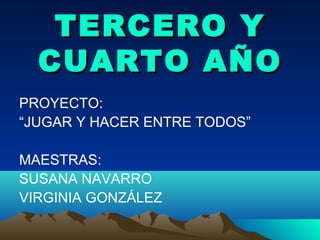 TERCERO YTERCERO Y
CUARTO AÑOCUARTO AÑO
PROYECTO:
“JUGAR Y HACER ENTRE TODOS”
MAESTRAS:
SUSANA NAVARRO
VIRGINIA GONZÁLEZ
 