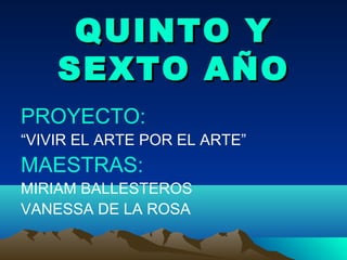 QUINTO YQUINTO Y
SEXTO AÑOSEXTO AÑO
PROYECTO:
“VIVIR EL ARTE POR EL ARTE”
MAESTRAS:
MIRIAM BALLESTEROS
VANESSA DE LA ROSA
 