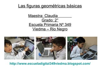 Las figuras geométricas básicas Maestra: Claudia  Grado: 2° Escuela Primaria Nº 349 Viedma – Rio Negro http :// www.escueladigital349viedma . blogspot.com / 