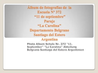 Álbum de fotografías de la
      Escuela Nº 372
    “11 de septiembre”
          Paraje
      “La Carolina”
 Departamento Belgrano
   Santiago del Estero
        Argentina
 