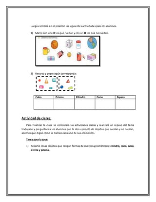 Luego escribirá en el pizarrón las siguientes actividades para los alumnos.
1) Marco con una X los que ruedan y con un O los que no ruedan.
2) Recorto y pego según corresponda:
Cubo Prisma Cilindro Cono Espera
Actividad de cierre:
Para finalizar la clase se controlará las actividades dadas y realizará un repaso del tema
trabajado y preguntará a los alumnos que le den ejemplo de objetos que ruedan y no ruedan,
además que digan como se llaman cada uno de sus elementos.
Tarea para la casa:
1) Recorto cosas objetos que tengan formas de cuerpos geométricos: cilindro, cono, cubo,
esfera y prisma.
 
