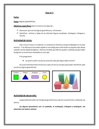 Clase N° 5
Fecha:
Tema: Figuras geométricas.
Objetivos específicos: Que el alumno sea capaz de…
 Reconocer qué son las figuras geométricas y elementos.
 Identificar vértices y lados de las distintas figuras (cuadrado, rectángulo, triángulo y
círculo).
Actividad de inicio:
Para iniciar la clase la residente, le mostrará los distintos cuerpos trabajados en la clase
anterior. Y les dirá quese los quiere regalara una amiga pero como están un poquito viejo desea
cubrirlos con las siguientesfiguras. Para eso necesita que ellos la ayuden a cubrirlos porque todas
las figuras se encuentran mezcladas en una caja.
Y les preguntará:
 ¿Si quiero cubrir una de las caras del cubo qué figura debo utilizar?
Así sucesivamente harálomismocon cada uno de los cuerpos para poder identificar cada
una de las figuras geométricas.
Actividad de desarrollo:
Luegoexplicarácuálesson lasfigurasgeométricasycuál sonsuselementos,utilizandouna
lámina:
Las figuras geométricas son: el cuadrado, el rectángulo, triángulo y rectángulo. Sus
elementos son lados y vértices.
 