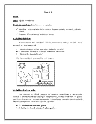 Clase N° 6
Fecha:
Tema: Figuras geométricas.
Objetivos específicos: Que el alumno sea capaz de…
 Identificar vértices y lados de las distintas figuras (cuadrado, rectángulo, triángulo y
círculo).
 Establecer diferencias entre las distintas figuras.
Actividad de inicio:
Para iniciar con la clase la residente utilizará una lámina que contenga diferentes figuras
geométricas. Luego preguntará:
 ¿Cuántos triángulos hay? ¿Y cuadrados, rectángulos y círculos?
 ¿Cómo son las líneas de los cuadrados, rectángulos y triángulos?
 ¿Cómo son las líneas del círculo?
Y los alumnos deberán pasar a señalar en la imagen.
Actividad de desarrollo:
Para continuar, se volverá a retomar los conceptos trabajados en la clase anterior.
Despuésse tomará un cuadrado y rectángulo. Les preguntará, cuántos lados tienen, son iguales,
qué tienen de diferente y cómo son sus lados del rectángulo y del cuadrado. Los niños deberán
observar y comparar las figuras para llegar a lo siguiente:
 El Cuadrado tiene sus 4 lados iguales.
 El Rectángulo tienen2 lados iguale y 2 desiguales.
 