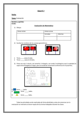 Clase N° 7
Fecha:
Tema: Evaluación
Nombre y apellido:
Grado:
Evaluación de Matemática
1) Dibujo:
Líneas rectas Líneas curvas
Cerradas Abiertas
2) Escribo los nombres de los cuerpos geométricos.
 Tiene_____ caras el cubo.
 Tiene _____ caras el cilindro.
3) Pinto con rojo 1 círculo, con amarillo 1 triángulo, con verde 1 rectángulo y azul 1 cuadrado (la
copia será entregada en negro, pero la residente remarcará la referencia en el pizarrón).
El tiene…….. Lados.
El tiene _____ lados.
El tiene _____ lados.
Todas lasactividadesserán explicadas de forma detallada y antes de comenzar con la
evaluación se realizará un breve repaso de los temas trabajados durante las clases.
 