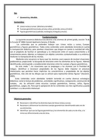 Eje:
 Geometría y Medida.
Contenidos:
 Líneas rectasy curvas (abiertasycerradas).
 Cuerposgeométricos(cubo,prisma,esfera,pirámide,conoycilindro)
 Figurasgeométricas(cuadrado,rectángulo,triánguloycírculo).
Fundamentación
La siguiente secuencia didáctica esta destina a los alumnos de primer grado, sección “A de
la Escuela N° 4066 Coronel Apolinaria Saravia, El Bordo.
Los contenidos que se pretenden trabajar son: Líneas rectas y curvas, Cuerpos
geométricos y Figuras geométricas. Todos estos contenidos serán abordados teniendo en cuenta
la transposición didáctica, para plantear situaciones que tengan en cuenta la realidad del niño,
con el propósito de facilitar el aprendizaje y la interacción entre el nuevo conocimiento y el
conocimiento previo. Además se trabajará con objetos concretos contextualizados a su entorno y
mediante la manipulación de los mismos.
Mediante esta secuencia se busca que los alumnos sean capaces de resolver situaciones
problemáticas propiciando la búsqueda de relaciones entre los elementos de las figuras. Además
identificando, construyendo y estableciendo relaciones entre los cuerpos y figuras geométricas.
De este modo “…las situaciones que se propongan a los alumnos con la finalidad de
indagar, identificar o reconocer propiedades de las figuras debe impactar en procesos
intelectuales que permitan hacer implícitas las características y propiedades de los objetos
geométricos, más allá de los dibujos que se utilicen para representar dichas figuras” (Itzcovich,
2005).
Estos contenidos serán abordados también teniendo en cuenta diversas estrategias
didácticas como la lectura de problemas, actividades significativas, comparación, construcción de
cuerpos, etc. Se utilizarán como recursos: cuerpos geométricos, láminas, sellos, figuras
geométricas, juegos, etc. Para qué la apropiación de los contenidos sea más significativa y pueda
contribuir a su desarrollo intelectual.
Objetivos generales:
 Reconocer e identificar los distintos tipos de líneas rectas y curvas.
 Reconocer y diferenciar los distintos cuerpos geométricos identificando cada uno de
sus elementos.
 Identificar qué son las figuras geométricas y los elementos de cada una de ellas, a la
mima vez diferenciando unas de otras.
 