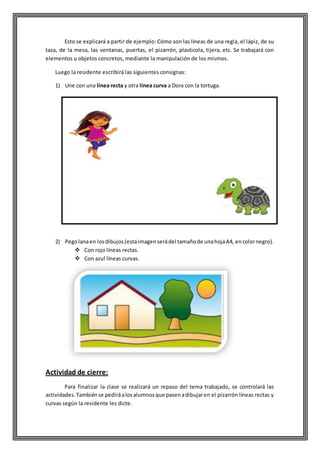 Esto se explicará a partir de ejemplo: Cómo son las líneas de una regla, el lápiz, de su
taza, de la mesa, las ventanas, puertas, el pizarrón, plasticola, tijera, etc. Se trabajará con
elementos u objetos concretos, mediante la manipulación de los mismos.
Luego la residente escribirá las siguientes consignas:
1) Une con una línea recta y otra línea curva a Dora con la tortuga.
2) Pegolanaen losdibujos(estaimagenserádel tamañode unahojaA4, encolornegro).
 Con rojo líneas rectas.
 Con azul líneas curvas.
Actividad de cierre:
Para finalizar la clase se realizará un repaso del tema trabajado, se controlará las
actividades.Tambiénse pediráalosalumnosque pasenadibujaren el pizarrón líneas rectas y
curvas según la residente les dicte.
 