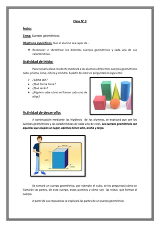 Clase N° 3
Fecha:
Tema: Cuerpos geométricos.
Objetivos específicos: Que el alumno sea capaz de…
 Reconocer e identificar los distintos cuerpos geométricos y cada una de sus
características.
Actividad de inicio:
Para iniciarlaclase residente mostrará a los alumnos diferentes cuerpos geométricos
cubo, prisma, cono, esfera y cilindro. A partir de esto les preguntará lo siguiente:
 ¿Cómo son?
 ¿Qué forma tiene?
 ¿Qué serán?
 ¿Alguien sabe cómo se llaman cada uno de
ellos?
Actividad de desarrollo:
A continuación mediante las hipótesis de los alumnos, se explicará que son los
cuerpos geométricos y las características de cada uno de ellos. Los cuerpos geométricos son
aquellos que ocupan un lugar, además tienen alto, ancho y largo.
Se tomará un cuerpo geométrico, por ejemplo el cubo, se les preguntará cómo se
llamarán las partes, de este cuerpo, estos puntitos y cómo son las rectas que forman al
cuerpo.
A partir de sus respuestas se explicará las partes de un cuerpo geométrico.
 