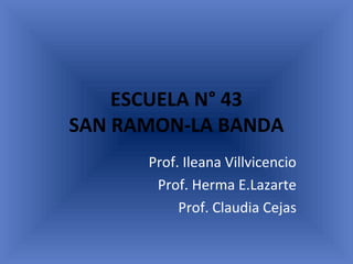 ESCUELA N° 43
SAN RAMON-LA BANDA
Prof. Ileana Villvicencio
Prof. Herma E.Lazarte
Prof. Claudia Cejas
 