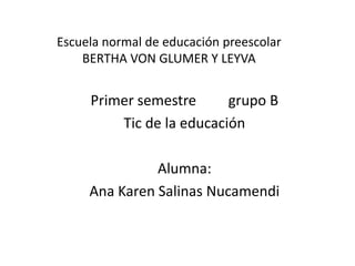 Escuela normal de educación preescolar
    BERTHA VON GLUMER Y LEYVA


     Primer semestre      grupo B
         Tic de la educación

               Alumna:
     Ana Karen Salinas Nucamendi
 