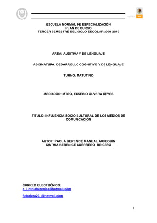 ESCUELA NORMAL DE ESPECIALIZACIÓN
                      PLAN DE CURSO
         TERCER SEMESTRE DEL CICLO ESCOLAR 2009-2010




                 ÁREA: AUDITIVA Y DE LENGUAJE


      ASIGNATURA: DESARROLLO COGNITIVO Y DE LENGUAJE


                           TURNO: MATUTINO




            MEDIADOR: MTRO. EUSEBIO OLVERA REYES




     TITULO: INFLUENCIA SOCIO-CULTURAL DE LOS MEDIOS DE
                        COMUNICACIÓN




           AUTOR: PAOLA BERENICE MANUAL ARREGUIN
             CINTHIA BERENICE GUERRERO BRICEÑO




CORREO ELECTRÓNICO:
c_i_nthiaberenice@hotmail.com

futbolera23_@hotmail.com


                                                          1
 