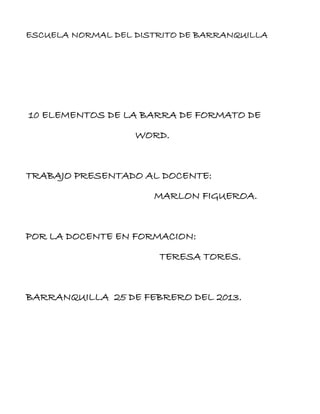 ESCUELA NORMAL DEL DISTRITO DE BARRANQUILLA




10 ELEMENTOS DE LA BARRA DE FORMATO DE
                   WORD.


TRABAJO PRESENTADO AL DOCENTE:
                      MARLON FIGUEROA.


POR LA DOCENTE EN FORMACION:
                       TERESA TORES.


BARRANQUILLA 25 DE FEBRERO DEL 2013.
 