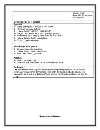 afectan en el
desarrollo de una sana
convivencia?
Determinación de recursos:
Español:
 Video “El bullying: Casos de la vida diaria”.
 10 imágenes sobre bullying.
 Hoja de trabajo “¿Cuándo es Bullying?”.
 Imagen: “Problemas en el patio” (para proyectar).
 El semáforo del bullying y situaciones en hoja blanca.
 Hoja de trabajo “Falso o verdadero”.
 Tríptico grande (ejemplo).
Formación Cívica y ética:
 5 imágenes de discriminación
 Hoja de trabajo “Falso o verdadero”
 Video “Ser racista. ¿Por qué?.
Artística:
 Video “Las emociones”
 Dinámica “Las emociones” y “tus manos son las mías”
Evaluación:
Que los alumnos sean capaces de respetar la integridad propia y la de los demás,
identificando situaciones de violencia en el salón de clases, mediante actividades
elaboradas en el aula y el desempeño del alumno, registrando resultados en lista de
cotejo.
Secuencias didácticas
 