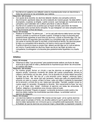  Escribir en el cuaderno una reflexión sobre la importancia de incluir sin discriminar a
todas las personas en las actividades que realizas.
Desarrollo: (25 minutos)
 Con ayuda de la docente, los alumnos deberán diseñar una campaña contra la
discriminación, aportando ideas de cómo realizarlo de manera grupal. Se debe definir
el propósito, a quienes va dirigida, cuánto va durar, que mensaje van a promover en la
campaña y que materiales van a utilizar para llevar a cabo la difusión.
 Escribir en el cuaderno los acuerdos que se hayan tomado, para tener de manera
organizada como se hará dicha campaña. Ya que trabajaran con esta campaña contra
la discriminación al final del bloque.
Cierre: (15 minutos)
 Realizar la actividad “Te admiro por…”, en la cual cada alumno debe tomar una hoja
blanca y ponerle su nombre en la parte superior. Entregar la hoja a la docente para
posteriormente repartirlas al azar entre los alumnos, cuando la docente diga ¡Ya!, los
alumnos tienen 30 segundos para escribirle a su compañero algo que admira de él
(sin poner el nombre de quien le escribió), al terminarse el tiempo, los alumnos pasan
la hoja a su compañero de la derecha y se hará lo mismo que se realizó antes.
Cuando al alumno le toque su propia hoja, deberá escribir algo por lo cual se admira
así mismo. Cuando todos los alumnos hayan escrito en las hojas de todos sus
compañeros, la entregaran a la docente para posteriormente repartirlas a su dueño
(a).
Artística:
Inicio: (10 minutos)
 Observar el video “Las emociones” para posteriormente realizar una lluvia de ideas
acerca de lo que trató el video y destacando la importancia que tienen las emociones
en nuestra vida diaria.
Desarrollo: (30 minutos)
 De manera grupal, formar un círculo y que los alumnos se pongan de pie en un
espacio amplio, comenzar moviendo las partes del cuerpo suavemente, primero la
cabeza y terminando con los pies, ahora, con la docente en el centro deben escuchar
la frase que les dirá: “Así soy yo” y una emoción como “alegría”, entonces todos
repetirán la frase , las veces que sea necesario, hasta que cada uno experimente la
emoción en todo su cuerpo, al decir la frase, cada uno debe ir subiendo la intensidad
de la emoción y el tono de su voz, hasta que casi griten. También, pueden mover su
cuerpo según lo necesiten. Enseguida la docente dirá nuevamente la frase “así soy
yo” y a lo mejor dice: “enojo”, continúen el ejercicio con todas las emociones. Al
finalizar, relájense o recuéstense unos minutos sobre el suelo.
 Realizar la actividad “Paquito el payaso”, la docente da lectura a este cuento y los
alumnos deben realizar los movimientos que éste indique. La actividad será un
ejercicio de relajación.
Cierre: (10 minutos)
 Los alumnos realizan la actividad “Mis manos son las tuyas”, en la cual los alumnos
deben pasar en parejas al frente, uno de ellos platica lo que le gusta hacer y el otro
alumno debe representar con mímica lo que su compañero está expresando. Esto con
la finalidad de que los alumnos se conozcan mejor y desarrollen su expresión corporal.
 