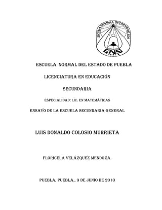                                                                                                      Escuela  normal del estado de puebla<br />Licenciatura en educación<br />Secundaria<br />Especialidad: Lic. En matemáticas<br />Ensayo de la escuela secundaria general<br />Luis Donaldo Colosio Murrieta<br />Floricela Velázquez Mendoza.<br />Puebla, puebla., 9 de junio de 2010<br />                                            INDICE<br />INTRODUCION ----------------------------------------------------------------------- 1-2<br />EL ENTORNO Y DE LA ESCUELA SECUNDARIA-------------------------- 3<br />DATOS DE IDENTIFICACION  DE LA ESCUELA---------------------------- 3<br />CARACTERISTICAS  DEL ESPACIO Y EL TURNO ESCOLAR-----------4<br />CARACTERISTICAS DEL EDIFICIO ESCOLAR------------------------------ 4-5<br />EL INTERIOR DE LA ESCUELA--------------------------------------------------- 5-6<br />EL INTERIOR  DEL AULA-----------------------------------------------------------6-7<br />LOS ADOLECENTES---------------------------------------------------------------- 7<br />CONCLUSION------------------------------------------------------------------------- 8<br />ANEXOS--------------------------------------------------------------------------------- 9-10<br />INTRODUCCION <br />En la segunda jornada de observaciones fue otro acontecimiento nuevo, puesto que es una experiencia nueva para todos nosotros: la convivencia con los alumnos, el acercamiento con los directivos, los padres de familia.<br />El principal objetivo del presente trabajo es que sea de  experiencia para nosotros como futuros docentes, además  de que tengamos un amplio conocimiento y manejo de actividades y actitudes de los adolecentes. Debemos confesar que no hubiéramos recapacitado todo eso antes de hacernos cargo de la tarea  de escribir sobre esta jornada;  así que abordaremos tan solo algunas cuestiones que fueron y son muy importantes para nosotros  y quiero resaltar que….<br />Este trabajo consiste en analizar a varios personajes de la escuela secundaria y en específico la función e importancia de la misma. Estos personajes son importantes para el buen funcionamiento de la escuela secundaria. Para poder llegar a esta conclusión fue necesario a ver tenido antes una preparación teórica, en la cual nos explica  todo lo relacionado con la adolescencia, la relación que debe existir entre maestros y padres de familia siendo esta una principal fuente de información sobre el desarrollo y comportamiento de los adolecentes, así mismo la relación entre alumnos y profesores la cual es una de las relaciones más fundamentales para que se trabaje con armonía, tranquilidad entusiasmo. Esta teoría fue comparada  con la realidad la cual  se presencio en toda la jornada de observación.<br />Un apoyo de trabajo muy importante para nosotros fue la aceleración de material extras o una recreación a base de interacción y convivencia donde se manejo información para tener un informe más detallado sobre lo que piensan opinan padres de familia, alumnos y maestros  sobre la educación y apoyo que brinda la escuela secundaria en toda su comunidad educativa. Y el diario  de prácticas; en el cual se expresaba  las reflexiones que les provocaba cada experiencia en la escuela secundaria, el objetivo  de este documento es que registremos  de manera libre y concreta la experiencia personal o la historia de su información  como maestros.<br />1<br />En las otras escuela observadas pude concluir que todos los aspectos que se requieren para un buen funcionamiento de las mismas, la organización, limpieza, disciplina y la relación con los padres de familia y los alumnos.<br />Así  mismo fue de gran importancia pero sobretodo de ayuda  puesto que gracias a esto, nosotros como futuros docentes empezamos desde nuestra formación a relacionarnos con la escuela secundaria en todos sus ámbitos, como los directivos, profesores, padres de familia y aun mejor los principales que son los alumnos. De igual manera en este proceso podemos reflexionar y ver las  lindas experiencias o desagrados  que nos enfrentamos día a día o aun mejor los problemas y las experiencias  las lindas que tendremos a lo largo de nuestra docencia.<br />En resumen la jornada de observación y el ensayo que se mostrara a continuación es una gran y excelente forma de expresarnos porque aquí podemos dar a conocer en qué condiciones nos encontramos para poder llevar acabo el gran trabajo  del que es la docencia y donde se viven nuevas rutinas, y  mejor aun  que des de el primer  inicio  de nuestra licenciatura, nos estamos acercando a lo que en un futuro no muy lejano aremos cotidianamente pues con estas pequeñas bases vamos  obteniendo más experiencia de la que podemos obtener ya estando como profesores.<br />Espero  que el presente ensayo de su agrado, y sobretodo que se haya podido cumplir con los objetivos planteados al inicio de este, y que al igual que nosotros, a ustedes como lectores les sea de ayuda esperando haber cumplido personalmente con las metas o parámetros requeridos en este trabajo.     <br />DATOS DE IDENTIFICACION DE LA ESCUELA<br />La escuela secundaria LUIS DONALDO COLOSIO MURRIETA en clave 21ENS0003G ubicada en la colonia la Libertad con dirección en 4 norte numero 600; código postal 72460 y turno vespertino puebla; puebla. Se puede plantear que la escuela está un poco retirada pero a pesar de todo si es muy escolar, se puede considerar que se encuentra en unas condiciones no tan estables por la forma del lugar ubicada, pero eso no impide que pudiéramos llegar hasta su punto de espera pues por medio del trasporte público como fue la ruta n°3 o alguna de las otras rutas  que te llevara para la colonia la liberta se podría llegar bueno aunque después de una larga caminada porque la escuela no está ha borde de carretera y se tuvo que caminar unas cuadras mas para poder llegar hasta ella pero lo importante es que llegamos.<br />EL ENTORNO  DE LA ESCUELA SECUNDARIA<br />Como ya lo avía mencionado la escuela está en la colonia la libertad  y colinda al Norte con casas de vivienda (habitadas) y la calle norte, al Sur  de igual forma con casas de de vivienda (habitadas)  al Este con un bachillerato que ya no está en funcionamiento y al Oeste con la carretera general. La mayoría de los alumnos no forma parte de estos agrupamientos, y que en el turno matutino “no hay banda gruesa” como las de la tarde, consideran que si influyen en el ambiente de la escuela y en su deterioro, por lo que las medidas disciplinarias se justifican.  <br />CARACTERISTICAS  DEL ESPACIO Y EL TURNO DE LA ESCUELA<br />Tomando en cuenta el comentario de Mayorga Cervantes Vicente (1999) nos dice que la escuela secundaria es heterogénea…..existen tipos, modalidades y turnos. Esta institución cuenta con dos turnos matutino y vespertino.<br />En la descripción de la escuela se podía decir que es algo pequeña; pues está un poco apartada de la colonia está ubicada en una calle que todavía es terracería por lo mismo se encuentra mucho polvo en la misma, cuenta con todos los servicios de uso cotidiano como: luz, agua, drenaje etc. Y el ambiente es favorable por que como esta apartado no hay tanta distracción para los alumnos y mucho menos peligros, el horario matutino es de 7:00am-2:00pm y el vespertino de 2:00pm-8:00pm las clases mas impartidas en esta son variadas pues para cada grado tiene su comisión; y otras actividades escolares observadas en esa jornada fueron en el exterior de la escuela pues se hiso una compaña para recolectar material reciclable como botellas de plástico para hacer los símbolos patrios.1<br />CARACTERISTICAS DEL EDIFICIO ESCOLAR<br />La escuela se encuentra bardeada con tela de maya por el frente y en ambos lados (izquierdo y derecho) y por atrás con barda de bloc, al igual que contiene una reja de fierro  la escuela esta  conforma  por un edificio de tres pisos de 15 aulas de estudio medianas las cuales se encuentran en muy buen estado.<br />Tomando en cuenta el comentario de Mendoza Sola Juan (2005) nos dice que los nexos escolares se dividen en dos partes encontrando en la primera parte del salón audio visual, biblioteca y museo estos contribuyen a objetivar la enseñanza y por lo mismo hacen que la labor del maestro sea más fructífera…….. y la segunda parte se incluye el salón del profesores salón de actos,  cooperativa, dirección secretaria  enfermería y corredores.   <br />4<br /> y cada piso cuenta con una protección anti-accidentes del mismo modo cada piso tiene sus escaleras para subir y bajar, al igual, una dirección, un laboratorio, baños de ambos sexos, una subdirección, un cuartito de intendencia, un pequeño patio de tierra, una cooperativa escolar, no cuentan con talleres solo tienen manualidades en el mismo salón y para finalizar una pequeña cancha de usos múltiples por que para empezar no tiene las medidas adecuadas es utilizada para jugar basquetbol, futbol y para sus ceremonias de cada lunes. 1<br />EL INTERIOR DE LA ESCUELA<br />Sandoval Flores Etelvina (2000) nos menciona que la secundaria a diferencia de los otros niveles que integran la educación básica, existente  una estructura organizativa  mas compleja que el contenido y la finalidad de las actividades  que se asigna a cada uno  de las distintas  agrupaciones que la integran. La dirección de la escuela está basada principalmente por un director para ambos turnos, subdirector, ayudante de laboratorio, secretarias, profesores académicos, prefecto, un trabajador social. Todos ellos cumplen con las funciones que le corresponden.<br />DIRECCION<br />Planear, organizar, dirigir y evaluar las actividades académicas, de asistencia educativa, administrativa y de intendencia del plantel, de acuerdo con los objetivos, leyes, normas, reglamentos y manuales establecidos para la educación secundaria, y con forme a las disposiciones de las autoridades educativas correspondientes. Determinar y establecer las políticas de operación para el logro de los objetivos del plantel. Vigilar el cumplimiento del plan, programas de estudio, reglamentos y disposiciones que rijan el servicio. Realizar, ante los organismos o autoridades  correspondientes, las gestiones conducentes  que permitan dotar al plantel tanto del personal y de recurso.1<br /> Sandoval Flores, Etelvina (1998), “Los estudiantes en la escuela secundaria”, en La trama de la escuela secundaria: institución relaciones y saberes, México, UPN/Plaza y Valdez, pp. 207-234.<br /> Esteve, José M. (1998),”La aventura de ser maestro”, en cuaderno de Pedagogías, núm.              266, febrero, Barcelona, Praxis, pp. 46-50.<br /> Esteve, José M. (1998),”La aventura de ser maestro”, en cuaderno de Pedagogías, núm. 266, febrero, Barcelona, Praxis, pp.46-50.<br />5<br />SUBDIRECCION<br />Colaborar con la dirección del plantel en la planeación, programación, organización, realización y evaluación de las actividades académicas, auxiliar a la dirección en la administración del personal y los recursos materiales y financiamiento con el que cuenta el plantel conforme a las normas y procedimientos que dicten las autoridades correspondientes; informarle de las necesidades que existan al respecto y proponerle Las medidas para subsanarlos. Organizar, dirigir y evaluar las actividades referentes al control escolar de los alumnos del plantel de acuerdo con los lineamientos establecidos. Definir los horarios de trabajo de todo el personal adscrito al turno correspondiente y presentarlo a la dirección aprobación.<br />SERVICIOS DOCENTES<br />Impartir la educación  secundaria conforma ellos objetivos  de la misma al plan y programa de estudio, así como a las leyes, normas, reglamentos y disposiciones educativas vigentes. Colaborar con las autoridades de la escuela en la observación de las disposiciones que se dicten para cumplir con la tarea de formación de los educandos y para el buen funcionamiento del plantel. Planear técnicamente la labor docente de acuerdo con los avances educativos propiciando la iniciativa de los educados para que junto a la adquisición de conocimientos, desarrollen sus capacidades, hábitos y actitudes.<br />Siendo así la manera sintética, la organización formal de toda escuela secundaria sus funciones definidas y jerarquías establecidas que deberían permitir lograr el objetivo de este nivel.<br />LA CONVIVENCIA ENTRE MAESTRO Y ALUMNOS<br />La relaciona mas estrecha que tienen los alumnos además de sus compañeros es con sus profesores, mas con los que se les llega a asignar la ardua tarea de ser tutores de grupo. Al igual el maestro sabe que su estado de ánimo influirá grandemente en sus alumnos.<br />6<br />Como nos dice Mendoza Sola Juan (2005) el maestro es un modela viven te, al que sus alumnos observan estudiando e imitante en todos su rasgos… el gran poder sugestivo de la vida escolar… es en tal grado cierto que el buen imprime insensiblemente sus virtudes en lo malo sus vicios y el inicio sus desvergüenzas. Siendo esto comprobado durante la observación  puesto que los mismos alumnos nos comentan como son cada uno de sus maestros  desde su misma forma de ser, hasta los que les yagan a caer mal dándonos una breve imitación de cómo eran y de es lo que generalmente les decían y hacían.<br />Así también se noto que los alumnos tienden a tomar una postura diferente según el trascurso  del tiempo y sobre todo de la asignatura y del profesor  debido a que los estudiantes en muchas ocasiones y que casi la mayor parte del tiempo no prestan la atención necesaria  hacia la clase donde por hecho que el tema esta entendido cuando realmente  aun no se ha llegado  a comprender, prefiriendo quedarse con sus dudas en lugar de darlas a conocer todo con tal de que el profesor de por terminado su tema. Además en una plática  que se tuvo con los profesores ellos nos comentan que desierta  forma se encuentran preocupados pues cada vez  son más los adolecentes que dicen que llano quieren con sus estudios, debido a que no cuentan con tantos recursos económicos, siendo esto un factor muy importante  por la cual no siguen con sus estudios.<br />LOS ADOLECENTES<br />La adolescencia se ha configurado en general como un periodo de la vida de los adolecentes sea configurado en general como un periodo de la vida de los individuos afectando por cambios sobre todo fisiológicos de los que derivan los cambios cognitivos, efectivos y de socialización  sin embargo, una perspectiva educativa hay que asumir el principio de que el valor especifico  de los que derivan  los cambios cognitivos  efectivos y de socialización sin embargo una perspectiva  educativa hay que asumir el principio  de que el valor especifico de la adolescencia, objetivo de estudio  deja de serlo si no se tiene en cuenta lo que existe son los adolecentes esta implica asumir su diversidad  y no olvidar  que son <br />7<br />difíciles de homogenizar e incluir en compartimientos  clasificadores de este supuesto parte de nuestra existencia.<br />Durante el tiempo observado se pudo tener una plática con los adolecentes  donde estos comentan  que la escuela es aburrida sobre todo porque los maestros no ponen el interés necesario sobre lo que hacen y muchas veces esto es uno de los factores donde los adolecente deciden alejarse de La escuela debido a que los profesores no son lo suficiente capases como para poder crear actividades en la que los adolecentes se mantengan ocupados como para poder crear actividades entré ellos mismos.<br />LOS PADRES DE FAMILIA<br />Lo que en parte me llamo la atención de dicha observación fue: que una profesora encargada del grupo o bien llamada tutora es la que se encarga de llevar el control de asistencia  de los alumnos.<br />En una plática con el grupo nos comenta que la mayor parte de los padres de familia siempre están atentos sobre las notificaciones que se les envían específicamente cuando de calificaciones se trata ellos se mantiene al tanto atreves de una libreta. Otros actores importantes de la escuela secundaria son los padres de familia que como ya se menciono antes es excelente, pues existe una buena relación y comunicación con los de mas actores de la escuela secundaria y participaban  en las actividades  citadas y propone soluciones para los diferentes problemas qué puedan a ver.<br /> Sandoval Flores, Etelvia  (1998).”Los estudiantes en la escuela secundaria”, en La trama de la escuela secundaria: institución, relaciones y saberes, México, UPN/Plaza y Valdés, pp.207<br />CONCLUSION<br />En la observación que se llevo a cabo el diez de marzo del dos mil diez a la escuela Luís Donaldo Colosio cuenta con una superficie pequeña, con pocas instalaciones, se maneja un número de alumnos considerado con  los cuales se puede trabajar el grupo que me toco observar fue segundo “B” que contaba con 19 alumnos los cuales presentaban problemas de disciplina, pero tenía que ver mucho la colonia en que se localizaba la escuela que en ella existía delincuencia a si como el turno que tengan en este caso era vespertino, son más relajados y en ocasiones pueden formar bandas del mismo sexo o del contrario para romper reglas como de la escuela o la sociedad.<br />Los profesores trabajan con sus alumnos para rescatarlos. Me gusto la manera de trabajo con ese número de alumnos, son accesibles, para manejarlos  en cualquier actividad se involucran más en la obtención de un conocimiento amplio.<br />Uno como docente puede manejarlos adecuadamente, puede uno  atender sus dudas y dar un más amplio control el aprendizaje a si como en manejar su conducta que pueden tener en el aula como fuera de ella <br />Dar un conocimiento no solo básico a que marque el plan de estudio si no también uno que le sirva a el para llevarlo en beneficio de el  y pueda compartirlo con su grupo de amigos o personas con quien se relaciona.<br />Escuela secundaria Luis Donaldo Colosio.<br />Laboratorios.<br /> cooperativa.<br /> clase de matemáticas.<br />Clase de matemáticas.<br /> Tomando indicaciones para trabajar.<br />Materia parabtrabajar.<br /> Elaboración de símbolos patrios.<br />