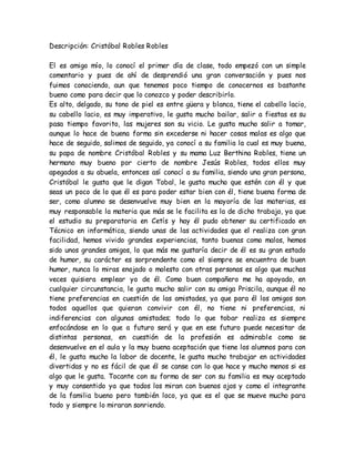 Descripción: Cristóbal Robles Robles
El es amigo mío, lo conocí el primer día de clase, todo empezó con un simple
comentario y pues de ahí de desprendió una gran conversación y pues nos
fuimos conociendo, aun que tenemos poco tiempo de conocernos es bastante
bueno como para decir que lo conozco y poder describirlo.
Es alto, delgado, su tono de piel es entre güera y blanca, tiene el cabello lacio,
su cabello lacio, es muy imperativo, le gusta mucho bailar, salir a fiestas es su
pasa tiempo favorito, las mujeres son su vicio. Le gusta mucho salir a tomar,
aunque lo hace de buena forma sin excederse ni hacer cosas malas es algo que
hace de seguido, salimos de seguido, ya conocí a su familia la cual es muy buena,
su papa de nombre Cristóbal Robles y su mama Luz Berthina Robles, tiene un
hermano muy bueno por cierto de nombre Jesús Robles, todos ellos muy
apegados a su abuela, entonces así conocí a su familia, siendo una gran persona,
Cristóbal le gusta que le digan Tobal, le gusta mucho que estén con él y que
seas un poco de lo que él es para poder estar bien con él, tiene buena forma de
ser, como alumno se desenvuelve muy bien en la mayoría de las materias, es
muy responsable la materia que más se le facilita es la de dicho trabajo, ya que
el estudio su preparatoria en Cetís y hay él pudo obtener su certificado en
Técnico en informática, siendo unas de las actividades que el realiza con gran
facilidad, hemos vivido grandes experiencias, tanto buenas como malos, hemos
sido unos grandes amigos, lo que más me gustaría decir de él es su gran estado
de humor, su carácter es sorprendente como el siempre se encuentra de buen
humor, nunca lo miras enojado o molesto con otras personas es algo que muchas
veces quisiera emplear yo de él. Como buen compañero me ha apoyado, en
cualquier circunstancia, le gusta mucho salir con su amiga Priscila, aunque él no
tiene preferencias en cuestión de las amistades, ya que para él los amigos son
todos aquellos que quieran convivir con él, no tiene ni preferencias, ni
indiferencias con algunas amistades; todo lo que tobar realiza es siempre
enfocándose en lo que a futuro será y que en ese futuro puede necesitar de
distintas personas, en cuestión de la profesión es admirable como se
desenvuelve en el aula y la muy buena aceptación que tiene los alumnos para con
él, le gusta mucho la labor de docente, le gusta mucho trabajar en actividades
divertidas y no es fácil de que él se canse con lo que hace y mucho menos si es
algo que le gusta. Tocante con su forma de ser con su familia es muy aceptado
y muy consentido ya que todos los miran con buenos ojos y como el integrante
de la familia bueno pero también loco, ya que es el que se mueve mucho para
todo y siempre lo miraran sonriendo.
 