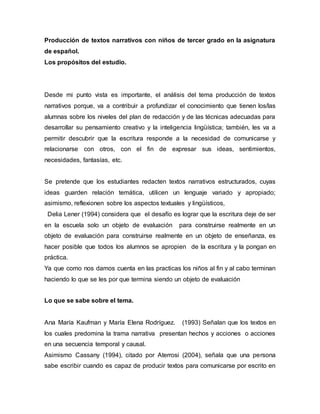 Producción de textos narrativos con niños de tercer grado en la asignatura
de español.
Los propósitos del estudio.
Desde mi punto vista es importante, el análisis del tema producción de textos
narrativos porque, va a contribuir a profundizar el conocimiento que tienen los/las
alumnas sobre los niveles del plan de redacción y de las técnicas adecuadas para
desarrollar su pensamiento creativo y la inteligencia lingüística; también, les va a
permitir descubrir que la escritura responde a la necesidad de comunicarse y
relacionarse con otros, con el fin de expresar sus ideas, sentimientos,
necesidades, fantasías, etc.
Se pretende que los estudiantes redacten textos narrativos estructurados, cuyas
ideas guarden relación temática, utilicen un lenguaje variado y apropiado;
asimismo, reflexionen sobre los aspectos textuales y lingüísticos,
Delia Lener (1994) considera que el desafío es lograr que la escritura deje de ser
en la escuela solo un objeto de evaluación para construirse realmente en un
objeto de evaluación para construirse realmente en un objeto de enseñanza, es
hacer posible que todos los alumnos se apropien de la escritura y la pongan en
práctica.
Ya que como nos damos cuenta en las practicas los niños al fin y al cabo terminan
haciendo lo que se les por que termina siendo un objeto de evaluación
Lo que se sabe sobre el tema.
Ana María Kaufman y María Elena Rodríguez. (1993) Señalan que los textos en
los cuales predomina la trama narrativa presentan hechos y acciones o acciones
en una secuencia temporal y causal.
Asimismo Cassany (1994), citado por Aterrosi (2004), señala que una persona
sabe escribir cuando es capaz de producir textos para comunicarse por escrito en
 