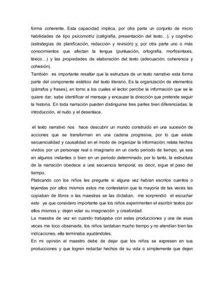 forma coherente. Esta capacidad implica, por otra parte un conjunto de micro
habilidades de tipo psicomotriz (caligrafía, presentación del texto…), y cognitivo
(estrategias de planificación, redacción y revisión) y, por otra parte uno o más
conocimientos que afectan la lengua (puntuación, ortografía, morfosintaxis,
léxico…) y las propiedades de elaboración del texto (adecuación, coherencia y
cohesión).
También es importante resaltar que la estructura de un texto narrativo esta forma
parte del componente estético del texto literario. Es la organización de elementos
(párrafos y frases), en torno a los cuales el lector percibe la información que se le
quiere dar, sabe identificar el mensaje y encauzar la dirección que pretende seguir
la historia. En toda narración pueden distinguirse tres partes bien diferenciadas: la
introducción, el nudo y el desenlace.
el texto narrativo nos hace descubrir un mundo construido en una sucesión de
acciones que se transforman en una cadena progresiva, por lo que existe
secuencialidad y causalidad en el modo de organizar la información; relata hechos
vividos por un personaje real o imaginario en un cierto periodo de tiempo, ya sea
en algunos instantes o bien en un periodo determinado; por lo tanto, la estructura
de la narración obedece a una secuencia temporal, es decir, sigue el paso del
tiempo.
Platicando con los niños les pregunte si alguna vez habían escritos cuentos o
leyendas por ellos mismos estos me contestaron que la mayoría de las veces las
copiaban de libros o las maestras se las dictaban, me sorprendió el escuchar
esto ya que considero importante que los niños experimenten el escribir textos por
ellos mismos y dejen volar su imaginación y creatividad.
La maestra de vez en cuando trabajaba con estas producciones y una de esas
veces me toco observarla, los niños tardaban mucho tiempo y no atendían bien las
indicaciones, ella terminaba ayudándoles.
En mi opinión el maestro debe de dejar que los niños se expresen en sus
producciones y que logren redactar hechos de su vida o simplemente que dejen
 
