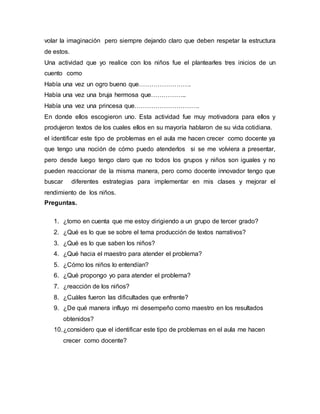 volar la imaginación pero siempre dejando claro que deben respetar la estructura
de estos.
Una actividad que yo realice con los niños fue el plantearles tres inicios de un
cuento como
Había una vez un ogro bueno que…………………….
Había una vez una bruja hermosa que……………..
Había una vez una princesa que………………………….
En donde ellos escogieron uno. Esta actividad fue muy motivadora para ellos y
produjeron textos de los cuales ellos en su mayoría hablaron de su vida cotidiana.
el identificar este tipo de problemas en el aula me hacen crecer como docente ya
que tengo una noción de cómo puedo atenderlos si se me volviera a presentar,
pero desde luego tengo claro que no todos los grupos y niños son iguales y no
pueden reaccionar de la misma manera, pero como docente innovador tengo que
buscar diferentes estrategias para implementar en mis clases y mejorar el
rendimiento de los niños.
Preguntas.
1. ¿tomo en cuenta que me estoy dirigiendo a un grupo de tercer grado?
2. ¿Qué es lo que se sobre el tema producción de textos narrativos?
3. ¿Qué es lo que saben los niños?
4. ¿Qué hacia el maestro para atender el problema?
5. ¿Cómo los niños lo entendían?
6. ¿Qué propongo yo para atender el problema?
7. ¿reacción de los niños?
8. ¿Cuáles fueron las dificultades que enfrente?
9. ¿De qué manera influyo mi desempeño como maestro en los resultados
obtenidos?
10.¿considero que el identificar este tipo de problemas en el aula me hacen
crecer como docente?
 