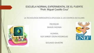 ESCUELA NORMAL EXPERIMENTAL DE EL FUERTE
“Profr. Miguel Castillo Cruz”
LA TECNOLOGÍA INFROMÁTICA APLICADA A LOS CENTROS ESCOLARES
PROFESOR:
SAMUEL INZUNZA
ALUMNA:
ELSY SHIRLEY OSUNA RODRIGUEZ
SEGUNDO SEMESTRE
 