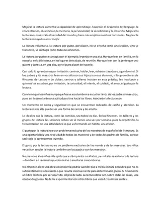 Mejorar la lectura aumenta la capacidad de aprendizaje, favorece el desarrollo del lenguaje, la
concentración,el raciocinio,lamemoria,lapersonalidad, la sensibilidad y la intuición. Mejorar la
lecturanosmuestrala diversidad del mundo y hace más amplios nuestros horizontes. Mejorar la
lectura nos ayuda a vivir mejor.
La lectura voluntaria, la lectura por gusto, por placer, no se enseña como una lección, sino se
transmite, se contagia como todas las aficiones.
La lecturaporgusto se contagiacon el ejemplo;leyendoenvozalta.Hayque leer en familia, en la
escuela,enlabiblioteca,enloslugaresde trabajo,de reunión. Hay que leer con la gente que uno
quiere y aprecia, en voz alta, por el puro placer de hacerlo.
Casi todo loaprendemosporimitación:caminar,hablar,leer, echarse clavados o jugar dominó. Si
los padres y los maestros leen en voz alta con sus hijos y con sus alumnos; si los promotores de
Rincones de Lectura y de clubes, centros y talleres insisten en esta práctica, les inculcarán a
quieneslos escuchan, por imitación, la curiosidad, el interés, el cuidado, el amor, el gusto por la
lectura.
Conviene que losniñosmuypequeñosse acostumbrenaescucharlavoz de lospadres y maestros,
pues así desarrollarán una actitud positiva hacia los libros. Asociarán la lectura con
Un momento de calma y seguridad en que se encuentran rodeados de cariño y atención. La
lectura en voz alta puede ser una forma de caricia y de arrullo.
Lo ideal es que la lectura, como las comidas, sea todos los días. En los Rincones, los talleres y los
grupos de lectura las sesiones deben ser al menos una vez por semana, pues la repetición, la
frecuentación de una actividad es lo que va formando un hábito, una afición.
El gustopor la lecturanoes un problemaexclusivode los maestros de español ni de literatura. Es
una oportunidadyunanecesidadde todos los maestros y de todos los padres de familia, porque
casi todo lo aprendemos leyendo.
El gusto por la lectura no es un problema exclusivo de las mamás y de las maestras. Los niños
necesitan asociar la lectura también con los papás y con los maestros.
No presione alos niñosni lespidaque esténquietos o callados, permítales reaccionar a la lectura
—también en la escuela pueden reírse o asustarse o asombrarse.
No empiece aleerunaobrasinconocerla;podría sucederque a medialectura descubra que no es
suficientementeinteresante oque resulta inconveniente para determinado grupo. Si finalmente
un libro termina por ser aburrido, déjelo de lado. La lectura debe ser, sobre todas las cosas, una
ocupación gozosa. No tema experimentar con otros libros que usted crea interesantes.
 