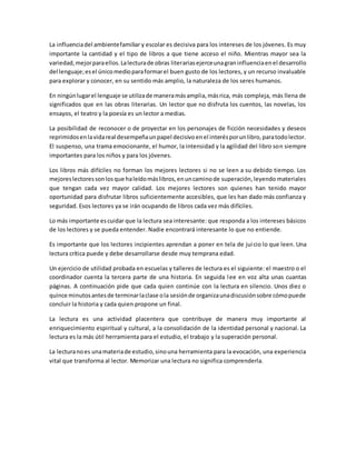 La influenciadel ambientefamiliar y escolar es decisiva para los intereses de los jóvenes. Es muy
importante la cantidad y el tipo de libros a que tiene acceso el niño. Mientras mayor sea la
variedad,mejorparaellos.Lalecturade obras literariasejerceunagraninfluenciaenel desarrollo
del lenguaje;esel únicomedioparaformarel buen gusto de los lectores, y un recurso invaluable
para explorar y conocer, en su sentido más amplio, la naturaleza de los seres humanos.
En ningúnlugarel lenguaje se utilizade maneramásamplia,másrica, más compleja, más llena de
significados que en las obras literarias. Un lector que no disfruta los cuentos, las novelas, los
ensayos, el teatro y la poesía es un lector a medias.
La posibilidad de reconocer o de proyectar en los personajes de ficción necesidades y deseos
reprimidosenlavidareal desempeñaunpapel decisivoenel interésporunlibro,paratodolector.
El suspenso, una trama emocionante, el humor, la intensidad y la agilidad del libro son siempre
importantes para los niños y para los jóvenes.
Los libros más difíciles no forman los mejores lectores si no se leen a su debido tiempo. Los
mejoreslectoressonlosque haleídomáslibros,enuncaminode superación,leyendo materiales
que tengan cada vez mayor calidad. Los mejores lectores son quienes han tenido mayor
oportunidad para disfrutar libros suficientemente accesibles, que les han dado más confianza y
seguridad. Esos lectores ya se irán ocupando de libros cada vez más difíciles.
Lo más importante escuidar que la lectura sea interesante: que responda a los intereses básicos
de los lectores y se pueda entender. Nadie encontrará interesante lo que no entiende.
Es importante que los lectores incipientes aprendan a poner en tela de juicio lo que leen. Una
lectura crítica puede y debe desarrollarse desde muy temprana edad.
Un ejercicio de utilidad probada en escuelas y talleres de lectura es el siguiente: el maestro o el
coordinador cuenta la tercera parte de una historia. En seguida lee en voz alta unas cuantas
páginas. A continuación pide que cada quien continúe con la lectura en silencio. Unos diez o
quince minutosantesde terminarlaclase ola sesiónde organizaunadiscusiónsobre cómopuede
concluir la historia y cada quien propone un final.
La lectura es una actividad placentera que contribuye de manera muy importante al
enriquecimiento espiritual y cultural, a la consolidación de la identidad personal y nacional. La
lectura es la más útil herramienta para el estudio, el trabajo y la superación personal.
La lecturanoes unamateriade estudio,sinouna herramienta para la evocación, una experiencia
vital que transforma al lector. Memorizar una lectura no significa comprenderla.
 