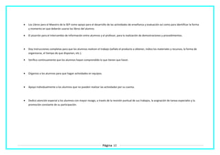 • Los Libros para el Maestro de la SEP como apoyo para el desarrollo de las actividades de enseñanza y evaluación así como para identificar la forma
y momento en que deberán usarse los libros del alumno.
• El pizarrón para el intercambio de información entre alumnos y el profesor, para la realización de demostraciones y procedimientos.
• Doy instrucciones completas para que los alumnos realicen el trabajo (señalo el producto a obtener, indico los materiales y recursos, la forma de
organizarse, el tiempo de que disponen, etc.).
• Verifico continuamente que los alumnos hayan comprendido lo que tienen que hacer.
• Organizo a los alumnos para que hagan actividades en equipos.
• Apoyo individualmente a los alumnos que no pueden realizar las actividades por su cuenta.
• Dedico atención especial a los alumnos con mayor rezago, a través de la revisión puntual de sus trabajos, la asignación de tareas especiales y la
promoción constante de su participación.
Página 10
 