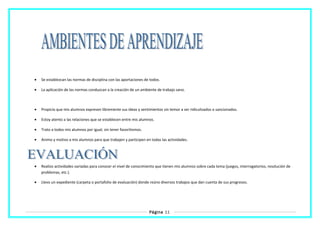 • Se establezcan las normas de disciplina con las aportaciones de todos.
• La aplicación de las normas conduzcan a la creación de un ambiente de trabajo sano.
• Propicio que mis alumnos expresen libremente sus ideas y sentimientos sin temor a ser ridiculizados o sancionados.
• Estoy atento a las relaciones que se establecen entre mis alumnos.
• Trato a todos mis alumnos por igual, sin tener favoritismos.
• Animo y motivo a mis alumnos para que trabajen y participen en todas las actividades.
• Realizo actividades variadas para conocer el nivel de conocimiento que tienen mis alumnos sobre cada tema (juegos, interrogatorios, resolución de
problemas, etc.).
• Llevo un expediente (carpeta o portafolio de evaluación) donde reúno diversos trabajos que dan cuenta de sus progresos.
Página 11
 