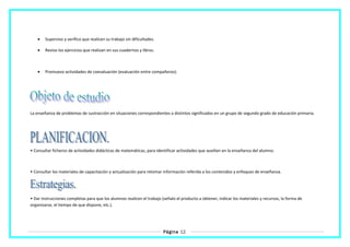 • Superviso y verifico que realicen su trabajo sin dificultades.
• Reviso los ejercicios que realizan en sus cuadernos y libros.
• Promuevo actividades de coevaluación (evaluación entre compañeros).
La enseñanza de problemas de sustracción en situaciones correspondientes a distintos significados en un grupo de segundo grado de educación primaria.
• Consultar ficheros de actividades didácticas de matemáticas, para identificar actividades que auxilien en la enseñanza del alumno.
• Consultar los materiales de capacitación y actualización para retomar información referida a los contenidos y enfoques de enseñanza.
• Dar instrucciones completas para que los alumnos realicen el trabajo (señalo el producto a obtener, indicar los materiales y recursos, la forma de
organizarse, el tiempo de que dispone, etc.).
Página 12
 