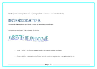 • Verificar continuamente que los alumnos hayan comprendido lo que tienen que hacer (retroalimentación).
• Utilizar más juegos didácticos para motivar y reforzar los aprendizajes dentro del aula.
• Utilizar las tecnologías para el aprendizaje de los alumnos.
o Animar y motivar a mis alumnos para que trabajen y participan en todas las actividades.
o Mantener la calma ante situaciones conflictivos, evitando reacciones negativas como gritar, golpear objetos, etc.
Página 13
 