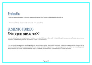 • Llevar un expediente (carpeta o portafolio de evaluación) donde reúno diversos trabajos que dan cuenta de sus
• Promover actividades de coevaluación (evaluación entre compañeros).
Las matemáticas tienen como objetivo que el individuo enfrente con éxito los problemas de la vida cotidiana, teniendo como resultado los conocimientos
adquiridos, las habilidades y actitudes desarrolladas durante la educación básica.
Para este estudio se sugiere una metodología didáctica que consiste en utilizar secuencias de situaciones problemáticas que despierten el interés de los
alumnos y los invite a reflexionar, a encontrar diferentes formas de resolver los problemas y a formular argumentos que validen los resultados, pero al
mismo tiempo las situaciones planteadas deberán implicar justamente los conocimientos y habilidades que se quieren desarrollar.
Página 14
 
