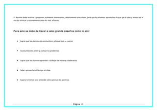 El docente debe analizar y proponer problemas interesantes, debidamente articuladas, para que los alumnos aprovechen lo que ya se sabe y avance en el
uso de técnicas y razonamiento cada vez más eficaces.
Para esto se debe de llevar a cabo grande desafíos como lo son:
• Lograr que los alumnos se acostumbren a buscar por su cuenta
• Acostumbrarlos a leer y analizar los problemas
• Lograr que los alumnos aprendan a trabajar de manera colaborativa
• Saber aprovechar el tiempo en clase
• Superar el temor a no entender cómo piensan los alumnos.
Página 15
 