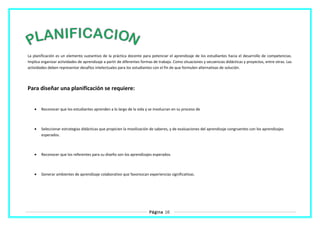 La planificación es un elemento sustantivo de la práctica docente para potenciar el aprendizaje de los estudiantes hacia el desarrollo de competencias.
Implica organizar actividades de aprendizaje a partir de diferentes formas de trabajo. Como situaciones y secuencias didácticas y proyectos, entre otras. Las
actividades deben representar desafíos intelectuales para los estudiantes con el fin de que formulen alternativas de solución.
Para diseñar una planificación se requiere:
• Reconocer que los estudiantes aprenden a lo largo de la vida y se involucran en su proceso de
• Seleccionar estrategias didácticas que propicien la movilización de saberes, y de evaluaciones del aprendizaje congruentes con los aprendizajes
esperados.
• Reconocer que los referentes para su diseño son los aprendizajes esperados.
• Generar ambientes de aprendizaje colaborativo que favorezcan experiencias significativas.
Página 16
 