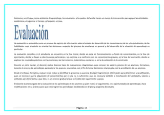 Asimismo, en el hogar, como ambiente de aprendizaje, los estudiantes y los padres de familia tienen un marco de intervención para apoyar las actividades
académicas, al organizar el tiempo y el espacio en casa.
La evaluación es entendida como un proceso de registro de información sobre el estado del desarrollo de los conocimientos de las y los estudiantes, de las
habilidades cuyo propósito es orientar las decisiones respecto del proceso de enseñanza en general y del desarrollo de la situación de aprendizaje en
particular.
La evaluación considera si el estudiante se encuentra en la fase inicial, donde se pone en funcionamiento su fondo de conocimientos; en la fase de
ejercitación, donde se llevan a cabo los casos particulares y se continúa o se confronta con los conocimientos previos; en la fase de teorización, donde se
explican los resultados prácticos con las nociones y las herramientas matemáticas escolares; o, en la de validación de lo construido.
Durante un ciclo escolar, el docente realiza diversos tipos de evaluaciones: diagnósticas, para conocer los saberes previos de sus alumnos; formativas,
durante el proceso de aprendizaje, para valorar los avances, y sumativa, con el fin de tomar decisiones relacionadas con la acreditación de sus alumnos.
Desde el enfoque formativo, evaluar no se reduce a identificar la presencia o ausencia de algún fragmento de información para determinar una calificación,
pues se reconoce que la adquisición de conocimientos por sí sola no es suficiente y que es necesaria también la movilización de habilidades, valores y
actitudes para tener éxito, y que éste, es un proceso gradual al que se le debe dar seguimiento y apoyo.
El docente es el encargado de la evaluación de los aprendizajes de los alumnos y quien realiza el seguimiento, crea oportunidades de aprendizaje y hace
modificaciones en su práctica para que estos logren los aprendizajes establecidos en él plan y programa de estudio.
Página 18
 