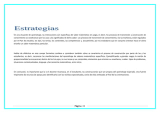 En una situación de aprendizaje, las interacciones son específicas del saber matemático en juego, es decir, los procesos de transmisión y construcción de
conocimiento se condicionan por los usos y los significados de dicho saber. Los procesos de transmisión de conocimiento, vía la enseñanza, están regulados
por el Plan de estudios, los ejes, los temas, los contenidos, las competencias y, actualmente, por los estándares que en conjunto orientan hacia el cómo
enseñar un saber matemático particular.
Hablar de didáctica en este campo formativo conlleva a considerar también cómo se caracteriza el proceso de construcción por parte de las y los
estudiantes, es decir, reconocer las manifestaciones del aprendizaje de saberes matemáticos específicos. Ejemplificando a grandes rasgos la noción de
proporcionalidad se encuentran dentro de los tres ejes, en sus temas y sus contenidos, elementos que orientan su enseñanza, a saber: tipos de problemas,
situaciones contextualizadas, lenguaje y herramientas matemáticas, entre otros
En conclusión, es importante que la o el docente reconozca, en el estudiante, las construcciones que son propias del aprendizaje esperado. Una fuente
importante de recursos de apoyo para identificarlas son las revistas especializadas, varias de ellas enlistadas al final de las orientaciones.
Página 19
 