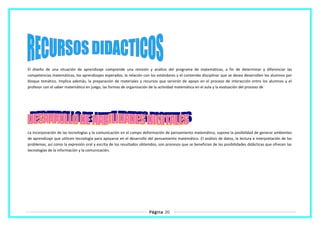El diseño de una situación de aprendizaje comprende una revisión y análisis del programa de matemáticas, a fin de determinar y diferenciar las
competencias matemáticas, los aprendizajes esperados, la relación con los estándares y el contenido disciplinar que se desea desarrollen los alumnos por
bloque temático. Implica además, la preparación de materiales y recursos que servirán de apoyo en el proceso de interacción entre los alumnos y el
profesor con el saber matemático en juego, las formas de organización de la actividad matemática en el aula y la evaluación del proceso de
La incorporación de las tecnologías y la comunicación en el campo deformación de pensamiento matemático, supone la posibilidad de generar ambientes
de aprendizaje que utilicen tecnología para apoyarse en el desarrollo del pensamiento matemático. El análisis de datos, la lectura e interpretación de los
problemas, así como la expresión oral y escrita de los resultados obtenidos, son procesos que se benefician de las posibilidades didácticas que ofrecen las
tecnologías de la información y la comunicación.
Página 20
 