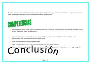 De manera general, según la teoría didáctica, el problema que se plantea debe poner en juego justamente el conocimiento que se quiere estudiar, mismo
que los alumnos aún no tienen, pero cuentan con elementos para “entrar en el y construirlo “
• Diseña planeaciones didácticas, aplicando sus conocimientos pedagógicos y disciplinares para responder a las necesidades del contexto en el marco
del plan y programas de estudio de educación básica.
• Aplica críticamente el plan y programas de estudio de la educación básica para alcanzar los propósitos educativos y contribuir al pleno
desenvolvimiento de las capacidades de los alumnos del nivel escolar.
• Usa las TIC como herramienta de enseñanza y aprendizaje.
• Emplea la evaluación para intervenir en los diferentes ámbitos y momentos de la tarea educativa.
• Utiliza recursos de la investigación educativa para enriquecer la práctica docente, expresando su interés por la ciencia y la propia investigación.
Página 22
 