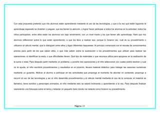 Con esta propuesta pretendo que mis alumnos estén aprendiendo mediante el uso de las tecnologías, y que a la vez que estén logrando el
aprendizaje esperado se divierten y jueguen, que les llamen la atención, y lograr hacer participar a todos los alumnos en la actividad, todos los
niños participaran, entre ellos están los alumnos con bajo rendimiento, con un nivel medio y los que tienen alto aprendizaje. Hare que mis
alumnos reflexionen sobre lo que están aprendiendo, a que los llevo a realizar eso, porque lo hicieron así, cuál es su procedimiento o
utilizaron el cálculo mental, que lo dialoguen entre ellos y digan diferentes respuestas. Al principio comenzare con el rescate de conocimientos
previos para partir de los que saben ellos, o que más saben sobre la sustracción o los procedimientos que utilizan para realizar las
operaciones, si identifican la resta, o que dificultades tienen. Qué tipo de materiales o que recursos utiliza para apoyarse en la realización de
la suma o resta. Para después partir mediante un problema, y ponerle tres operaciones y el niño seleccionar con cuales podrá resolver y cual
no le ayuda, el niño escribirá procedimientos y resultados en el pizarrón, llevare material didáctico para trabajar las sesiones numéricas
mediante un gusanito. Motivar al alumno a participar en las actividades que proponga al momento de abordar mi contenido, propongo a
recurrir al uso de las tecnologías y así el niño desarrolle procedimientos y el cálculo mental mediante el uso de la computa, el material es
llamativo, tiene sonidos y personajes animados, el niño mediante esto se estará motivando y aprendiendo a la vez. Para después finalizar
resolviendo una fotocopia sobre el tema y redactar un pequeño texto donde me redacte como hicieron su procedimiento.
Página 23
 