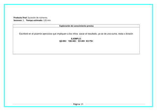 Producto final: Sucesión de números.
Sesiones: 2. Tiempo estimado: 120 min.
Exploración de conocimiento previos
Escribiré en el pizarrón ejercicios que impliquen a los niños sacar el resultado, ya se de una suma, resta o división
EJEMPLO.
65+80= 106+40= 53+49= 83+79=
Página 25
 