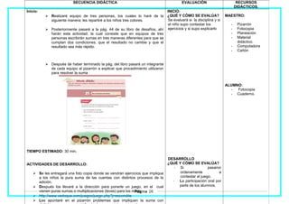 SECUENCIA DIDÁCTICA EVALUACIÓN RECURSOS
DIDÁCTICOS.
Inicio:
 Realizaré equipo de tres personas, los cuales lo haré de la
siguiente manera; les repartiré a los niños tres colores.
 Posteriormente pasaré a la pág. 44 de su libro de desafíos, ahí
harán esta actividad, la cual consiste que en equipos de tres
personas escribirán sumas en tres maneras diferentes para que se
cumplan dos condiciones, que el resultado no cambie y que el
resultado sea más rápido.
 Después de haber terminado la pág. del libro pasará un integrante
de cada equipo al pizarrón a explicar que procedimiento utilizaron
para resolver la suma
TIEMPO ESTIMADO: 30 min.
ACTIVIDADES DE DESARROLLO:
 Se les entregará una foto copia donde se vendrán ejercicios que implique
a los niños la pura suma de las cuentas con distintos procesos de la
adición.
 Después los llevaré a la dirección para ponerle un juego, en el cual
vienen puras sumas o multiplicaciones (leves) para los niños.
 http://www.vedoque.com/juegos/juego.php?j=escondite
 Les apuntaré en el pizarrón problemas que impliquen la suma con
INICIO:
¿QUÉ Y CÓMO SE EVALÚA?
Se evaluará si la disciplina y si
el niño supo contestar los
ejercicios y si supo explicarlo
DESARROLLO
¿QUÉ Y CÓMO SE EVALÚA?
- Si pasaron
ordenamente a
contestar el juego.
- La participación oral por
parte de los alumnos.
MAESTRO:
- Pizarrón
- Fotocopia
- Planeación
- Material
didáctico.
- Computadora
- Cañón
ALUMNO:
- Fotocopia
- Cuaderno.
Página 26
 