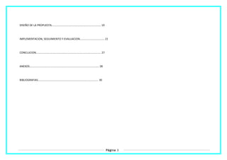 DISEÑO DE LA PROPUESTA.................................................................. 19
IMPLEMENTACION, SEGUIMIENTO Y EVALUACION................................. 21
CONCLUCION....................................................................................... 27
ANEXOS............................................................................................. 28
BIBLIOGRAFIAS................................................................................. 30
Página 3
 