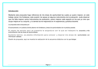 Introducción
Mediante esta propuesta hago referencia de mis áreas de oportunidad las cuales yo quiero mejorar, en este
trabajo vienen mis fortalezas, esta ocasión me apoye en algunos instrumentos de la evaluación pude observar
que me falta mejorar varios instrumentos de evaluación, quiero mejorar cada aspecto en los que yo creo que
ocupo mejora en su conjunto, y lo demás los iré mejorando en mi experiencia y práctica docente.
La propuesta está compuesta por:
El acercamiento a mi práctica donde plasme mis fortalezas y áreas de oportunidades de mi práctica pasada.
E l o b j e t o d e e s t u d i o a q u í s e p r e s e n t a l a a s i g n a t u r a c o n l a q u e s e t r a b a j a r á l a propuesta y más
profundizando más las áreas de oportunidades.
S u s t e n t o t e ó r i c o , s e p l a s m a i n f o r m a c i ó n p a r a c o n o c e r y m e j o r a r m i s á r e a s d e oportunidades con
información validada.
Diseño de propuesta, aquí se muestra la realización de la secuencia didáctica con la que trabajar.
Página 4
 