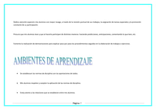 Dedico atención especial a los alumnos con mayor rezago, a través de la revisión puntual de sus trabajos, la asignación de tareas especiales y la promoción
constante de su participación.
Procuro que mis alumnos lean y que al hacerlo participen de distintas maneras: haciendo predicciones, anticipaciones, comentando lo que leen, etc.
Fomento la realización de demostraciones para explicar paso por paso los procedimientos seguidos en la elaboración de trabajos o ejercicios.
• Se establezcan las normas de disciplina con las aportaciones de todos.
• Mis alumnos respeten y acepten la aplicación de las normas de disciplina.
• Estoy atento a las relaciones que se establecen entre mis alumnos.
Página 7
 