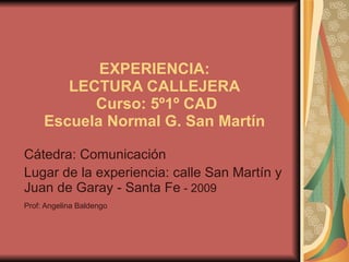 EXPERIENCIA:   LECTURA CALLEJERA   Curso: 5º1º CAD Escuela Normal G. San Martín  Cátedra: Comunicación  Lugar de la experiencia: calle San Martín y Juan de Garay - Santa Fe  - 2009 Prof: Angelina Baldengo   