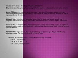 Para desarrollar este tipo de publicaciones influyen:
-Blog: este actualiza y recopila cronológicamente textos o artículos de uno o varios autores.
-Lector RSS:(Atom)el usuario puede descargar y guardar el formato de titulares temas
noticias de la web como un documento o seleccionar el menú de edición, escribir en buscar
paginas en temas de interés.
-Código HTML: contribuye a aumentar la cantidad de usuario al a web, ya que con el
programa adecuado de diseño y publicación pueden suscribirse las formas para publicidad.
-Texto: es donde se forma de la manera mas breve consistente posible, acerca de los datos
principales que trata la empresa pueden motivar el interés de usuario hacia como llevarlo al
contacto directo.
-PEY PER CLIK. Pagan por es click, modelo de negocio en línea que dibuja el trafico de
persona en línea, con el objetivo ganar dinero en casa.
-Modelos de precisión para la campaña de publicidad en online.
CPM (COSTO POR MIL)
CPC (COSTO POR CLICK)
CPA (costo por adquisición)

.

 