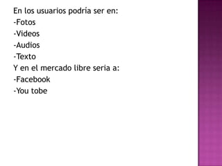 En los usuarios podría ser en:
-Fotos
-Videos
-Audios
-Texto
Y en el mercado libre seria a:
-Facebook
-You tobe

 
